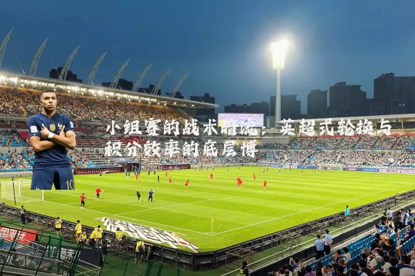 小组赛的战术暗流:英超式轮换与积分效率的底层博弈