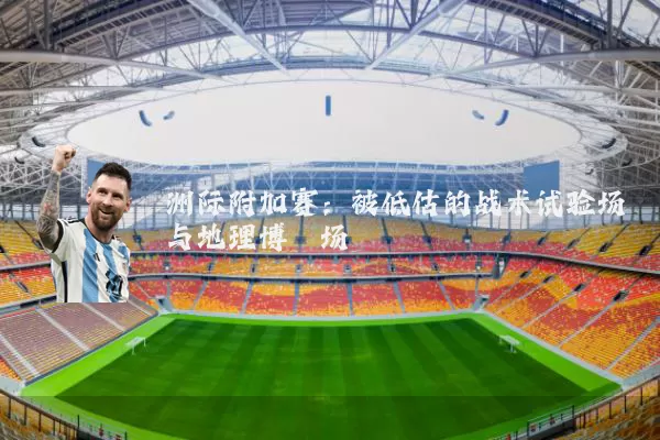 洲际附加赛：被低估的战术试验场与地理博弈场